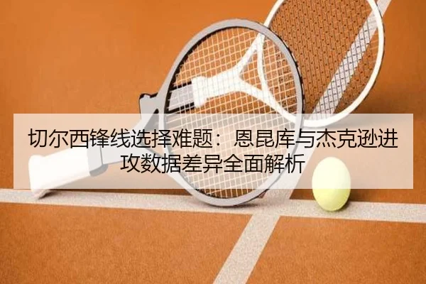 切尔西锋线选择难题：恩昆库与杰克逊进攻数据差异全面解析